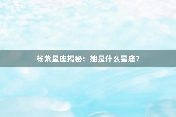 杨紫星座揭秘：她是什么星座？