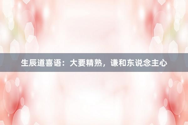 生辰道喜语：大要精熟，谦和东说念主心